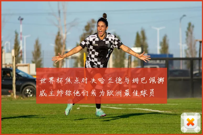 世界杯焦点对决哈兰德与姆巴佩挪威主帅称他们或为欧洲最佳球员