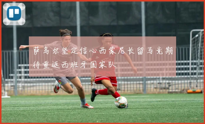 萨乌尔坚定信心西蒙尼长留马竞期待重返西班牙国家队