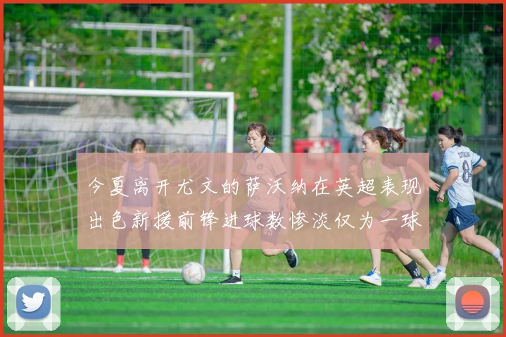 今夏离开尤文的萨沃纳在英超表现出色新援前锋进球数惨淡仅为一球