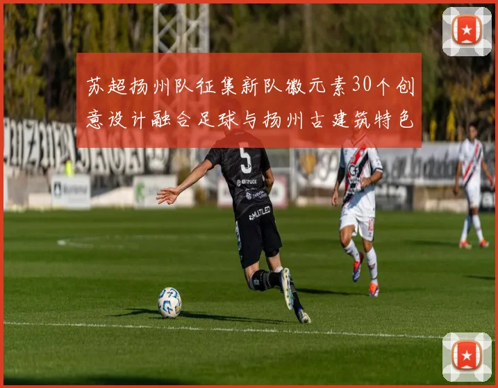 苏超扬州队征集新队徽元素30个创意设计融合足球与扬州古建筑特色