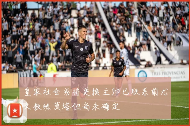 皇家社会或将更换主帅已联系前尤文教练莫塔但尚未确定