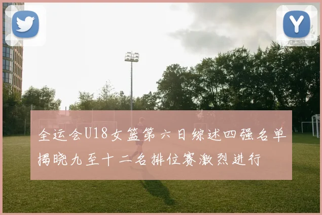 全运会U18女篮第六日综述四强名单揭晓九至十二名排位赛激烈进行