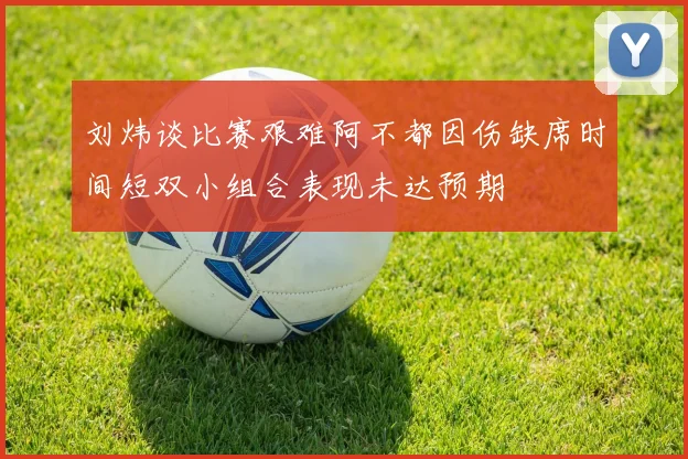 刘炜谈比赛艰难阿不都因伤缺席时间短双小组合表现未达预期