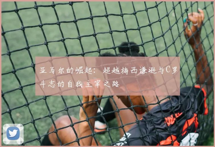 亚马尔的崛起：超越梅西谦逊与C罗斗志的自我主宰之路