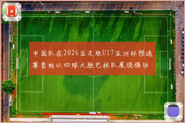 中国队在2026亚足联U17亚洲杯预选赛首轮以四球大胜巴林队展现强劲实力