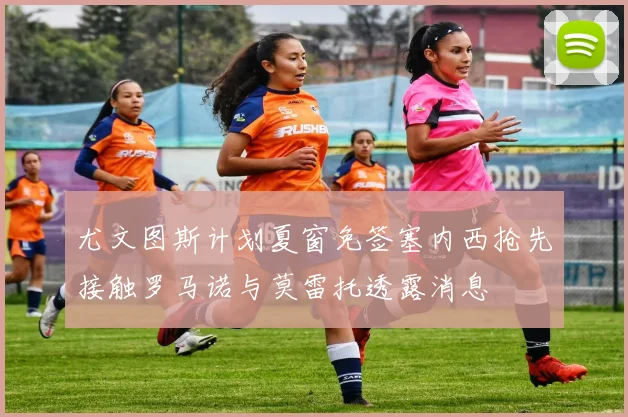 尤文图斯计划夏窗免签塞内西抢先接触罗马诺与莫雷托透露消息