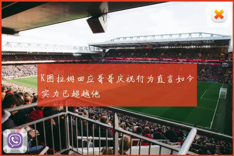 K图拉姆回应哥哥庆祝行为直言如今实力已超越他