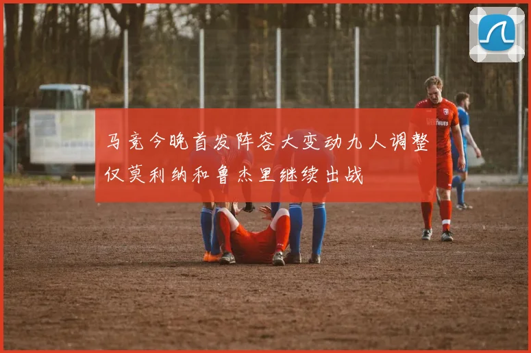 马竞今晚首发阵容大变动九人调整仅莫利纳和鲁杰里继续出战