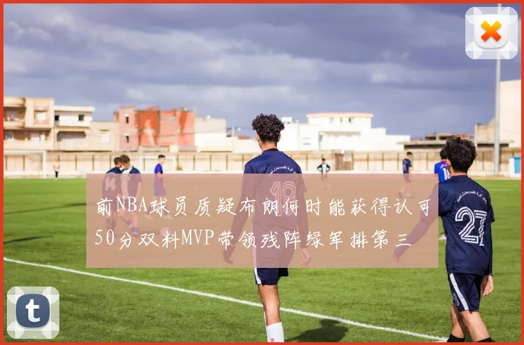 前NBA球员质疑布朗何时能获得认可50分双料MVP带领残阵绿军排第三