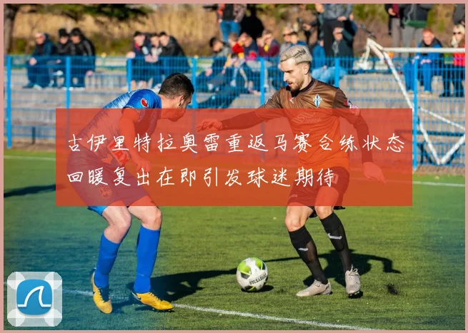 古伊里特拉奥雷重返马赛合练状态回暖复出在即引发球迷期待