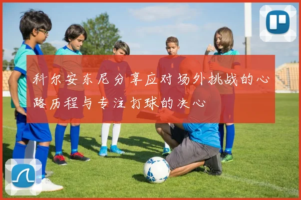 科尔安东尼分享应对场外挑战的心路历程与专注打球的决心