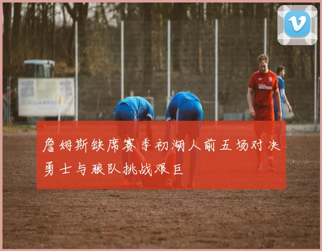 詹姆斯缺席赛季初湖人前五场对决勇士与狼队挑战艰巨