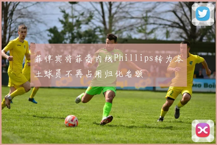 菲律宾将菲裔内线Phillips转为本土球员不再占用归化名额