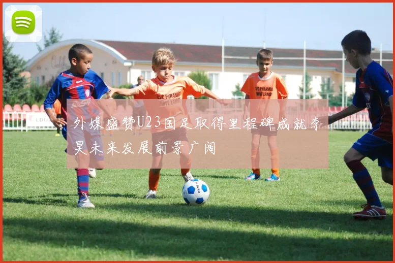 外媒盛赞U23国足取得里程碑成就李昊未来发展前景广阔