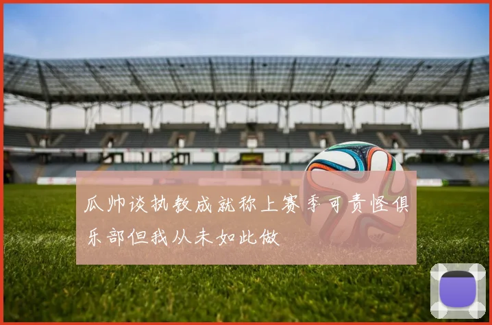 瓜帅谈执教成就称上赛季可责怪俱乐部但我从未如此做
