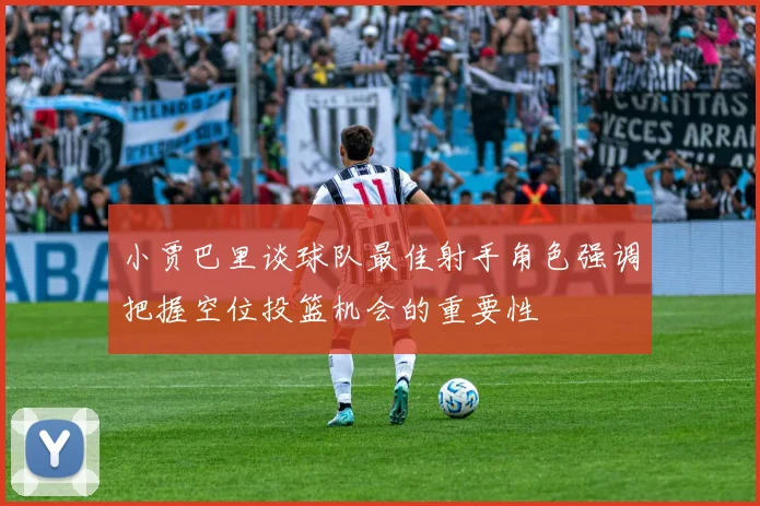 小贾巴里谈球队最佳射手角色强调把握空位投篮机会的重要性