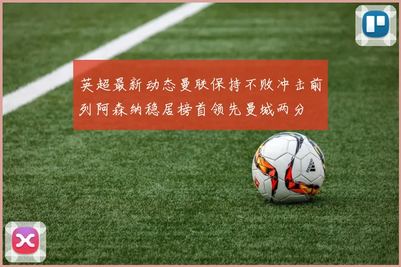英超最新动态曼联保持不败冲击前列阿森纳稳居榜首领先曼城两分