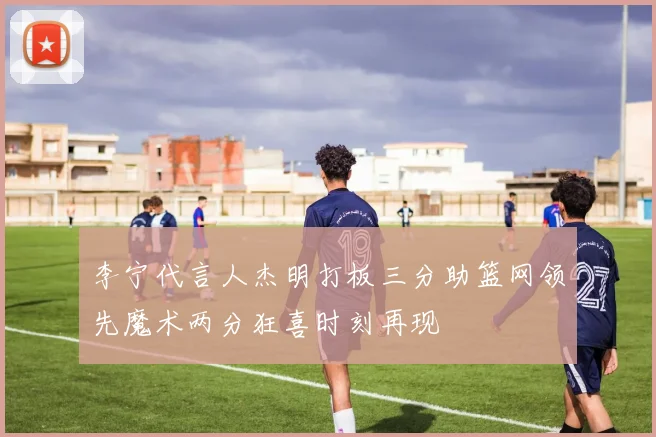 李宁代言人杰明打板三分助篮网领先魔术两分狂喜时刻再现
