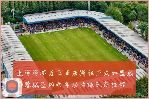 上海海港后卫亚历斯祖正式加盟成都蓉城签约两年助力球队新征程