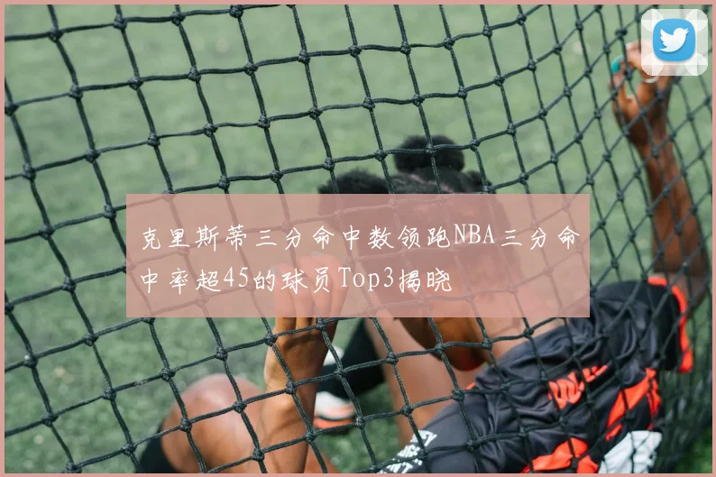 克里斯蒂三分命中数领跑NBA三分命中率超45的球员Top3揭晓