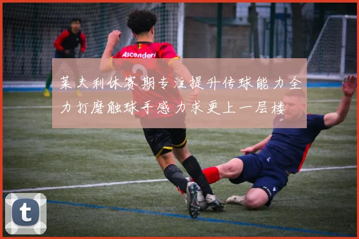 莱夫利休赛期专注提升传球能力全力打磨触球手感力求更上一层楼