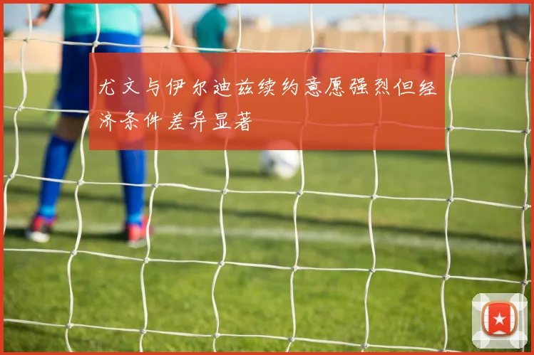 尤文与伊尔迪兹续约意愿强烈但经济条件差异显著