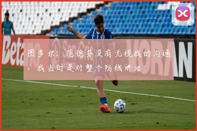 图多尔：范德芬没有无视我的沟通，我当时是对整个防线讲话